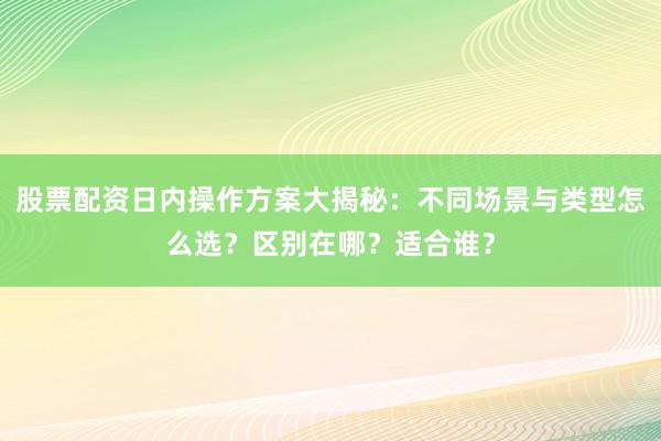 股票配资日内操作方案大揭秘：不同场景与类型怎么选？区别在哪？适合谁？