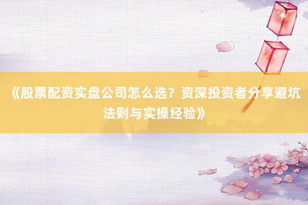 《股票配资实盘公司怎么选？资深投资者分享避坑法则与实操经验》