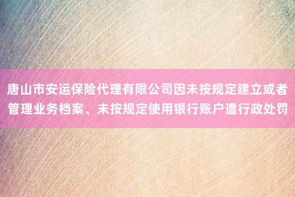 唐山市安运保险代理有限公司因未按规定建立或者管理业务档案、未按规定使用银行账户遭行政处罚
