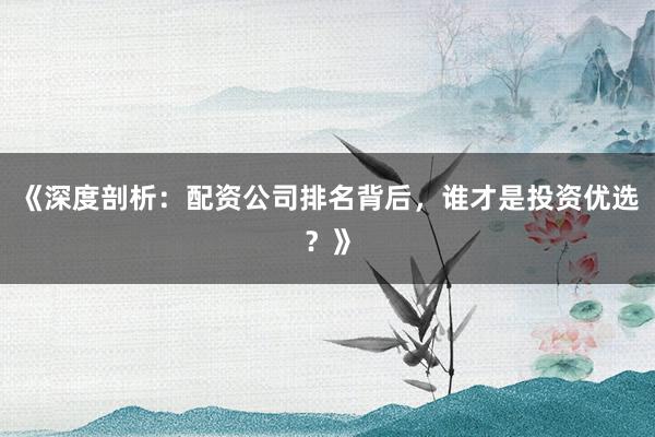 《深度剖析：配资公司排名背后，谁才是投资优选？》