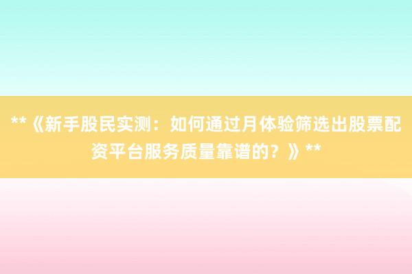 **《新手股民实测：如何通过月体验筛选出股票配资平台服务质量靠谱的？》**