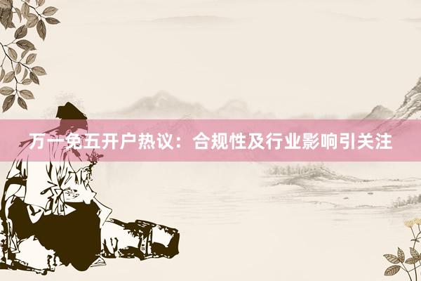 万一免五开户热议：合规性及行业影响引关注