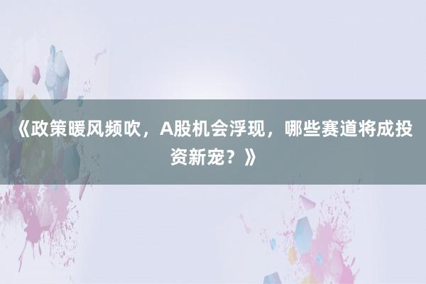 《政策暖风频吹，A股机会浮现，哪些赛道将成投资新宠？》