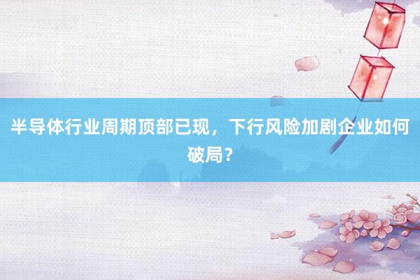 半导体行业周期顶部已现，下行风险加剧企业如何破局？
